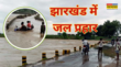 Jharkhand Extreme Rain मूसलाधार बारिश ने मचाई तबाही पानी का सैलाब लेकर नदियां आईं कई पुल बहे 10 लोगों की मौत